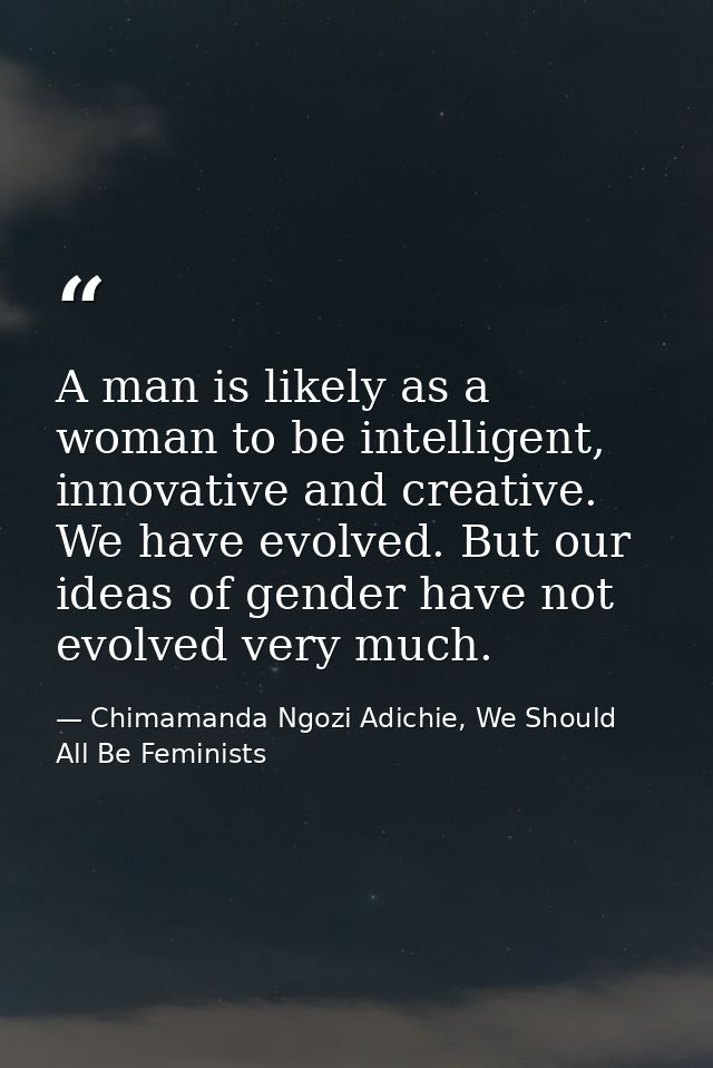 A man is likely as a woman to be intelligent, innovative and creative. We have evolved. But our ideas of gender have not — Chimamanda Ngozi Adichie, We Should All Be Feminists