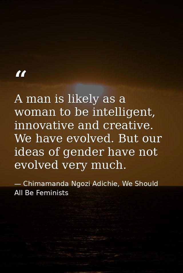 A man is likely as a woman to be intelligent, innovative and creative. We have evolved. But our ideas of gender have not — Chimamanda Ngozi Adichie, We Should All Be Feminists