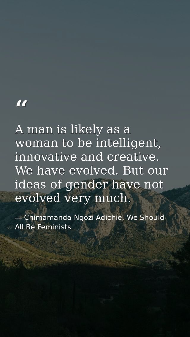 A man is likely as a woman to be intelligent, innovative and creative. We have evolved. But our ideas of gender have not — Chimamanda Ngozi Adichie, We Should All Be Feminists