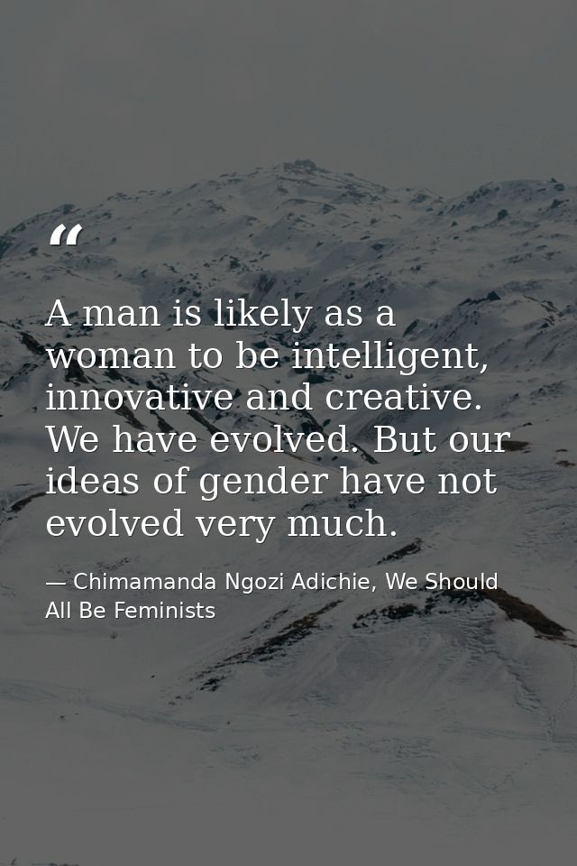 A man is likely as a woman to be intelligent, innovative and creative. We have evolved. But our ideas of gender have not — Chimamanda Ngozi Adichie, We Should All Be Feminists
