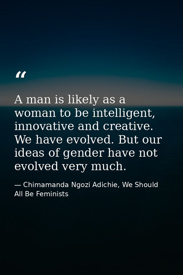 A man is likely as a woman to be intelligent, innovative and creative. We have evolved. But our ideas of gender have not — Chimamanda Ngozi Adichie, We Should All Be Feminists