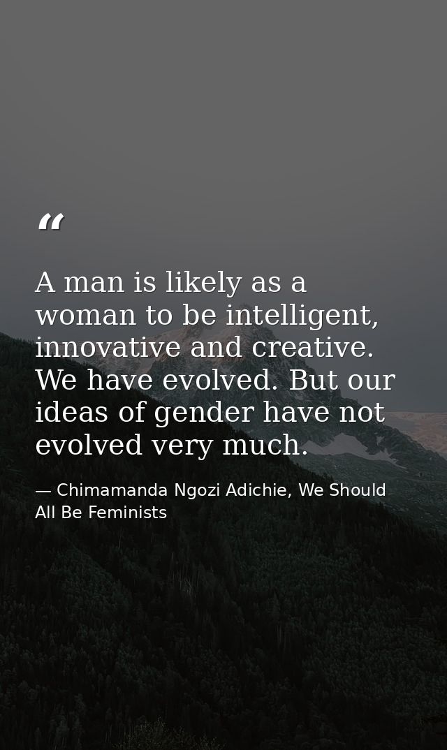 A man is likely as a woman to be intelligent, innovative and creative. We have evolved. But our ideas of gender have not — Chimamanda Ngozi Adichie, We Should All Be Feminists