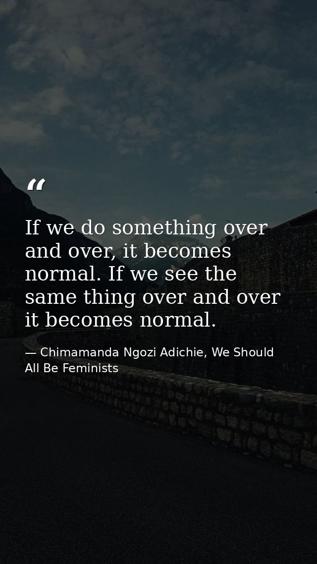 If we do something over and over, it becomes normal. If we see the same thing over and over it becomes normal. — Chimamanda Ngozi Adichie, We Should All Be Feminists