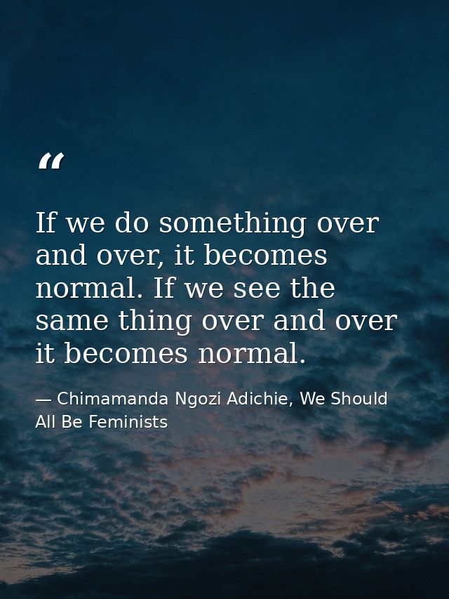 If we do something over and over, it becomes normal. If we see the same thing over and over it becomes normal. — Chimamanda Ngozi Adichie, We Should All Be Feminists