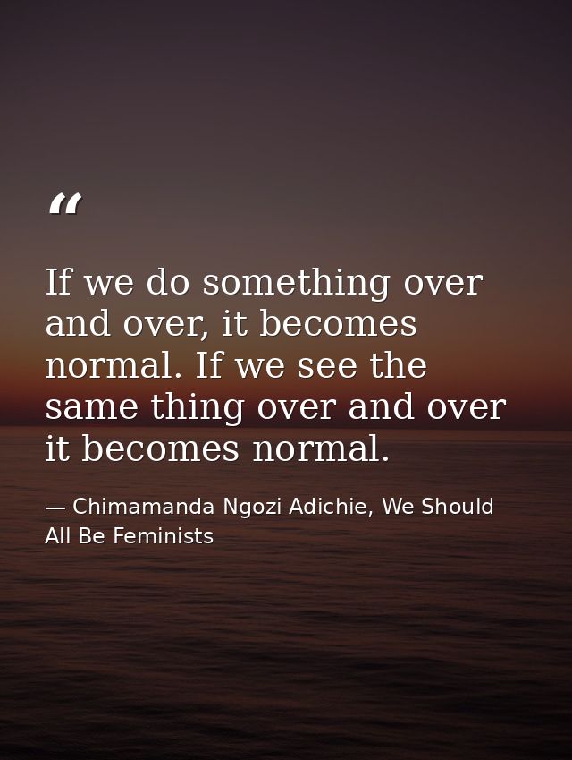 If we do something over and over, it becomes normal. If we see the same thing over and over it becomes normal. — Chimamanda Ngozi Adichie, We Should All Be Feminists