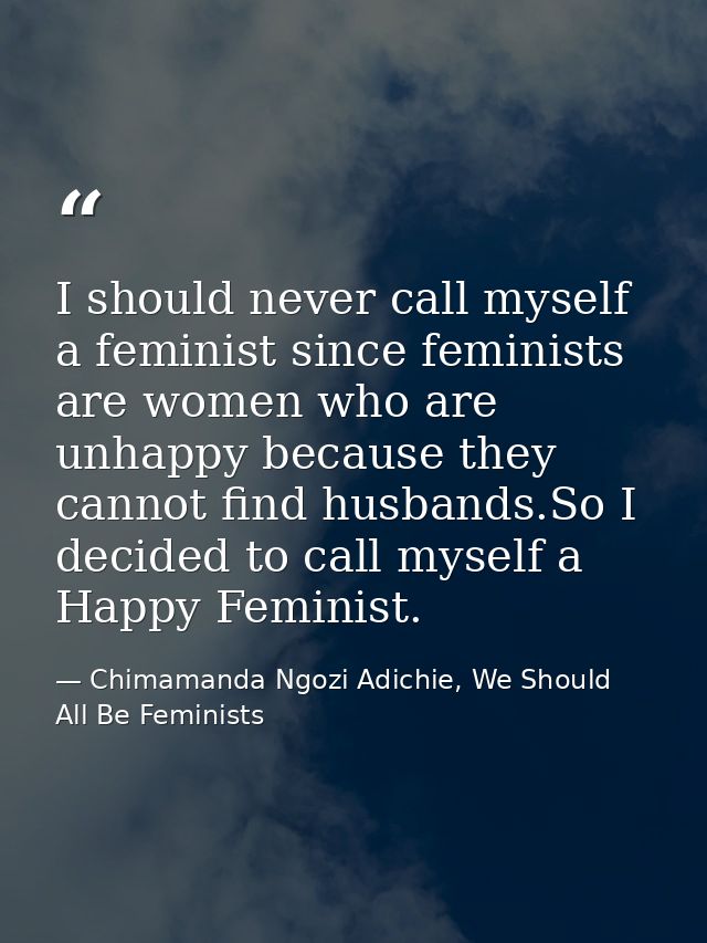 I should never call myself a feminist since feminists are women who are unhappy because they cannot find husbands.So I d — Chimamanda Ngozi Adichie, We Should All Be Feminists