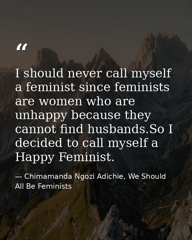 I should never call myself a feminist since feminists are women who are unhappy because they cannot find husbands.So I d — Chimamanda Ngozi Adichie, We Should All Be Feminists