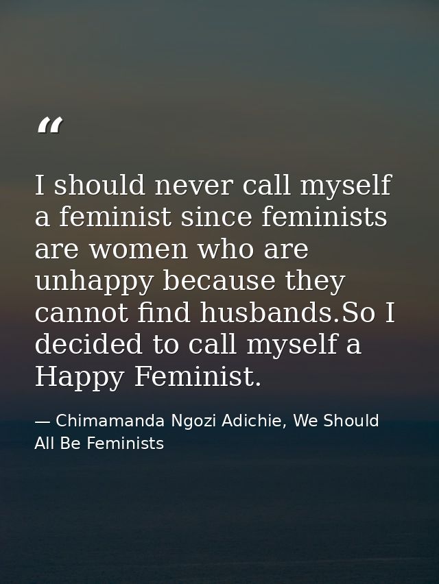 I should never call myself a feminist since feminists are women who are unhappy because they cannot find husbands.So I d — Chimamanda Ngozi Adichie, We Should All Be Feminists