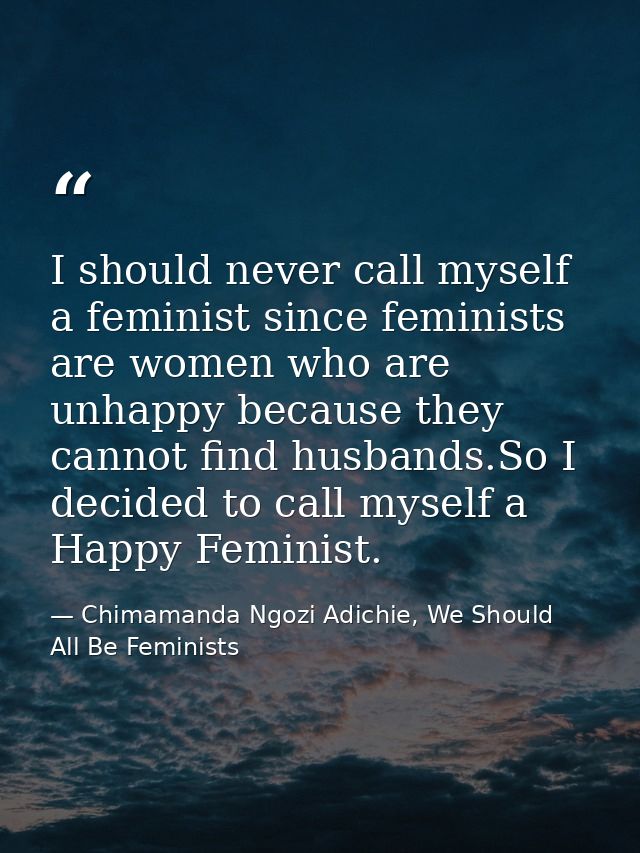 I should never call myself a feminist since feminists are women who are unhappy because they cannot find husbands.So I d — Chimamanda Ngozi Adichie, We Should All Be Feminists