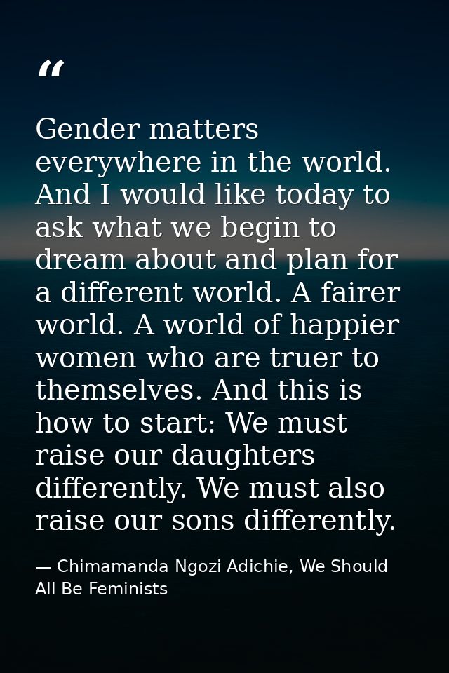 Gender matters everywhere in the world. And I would like today to ask what we begin to dream about and plan for a differ — Chimamanda Ngozi Adichie, We Should All Be Feminists