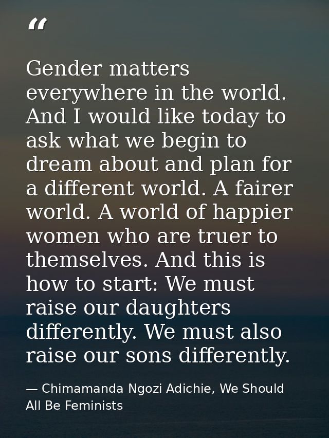 Gender matters everywhere in the world. And I would like today to ask what we begin to dream about and plan for a differ — Chimamanda Ngozi Adichie, We Should All Be Feminists
