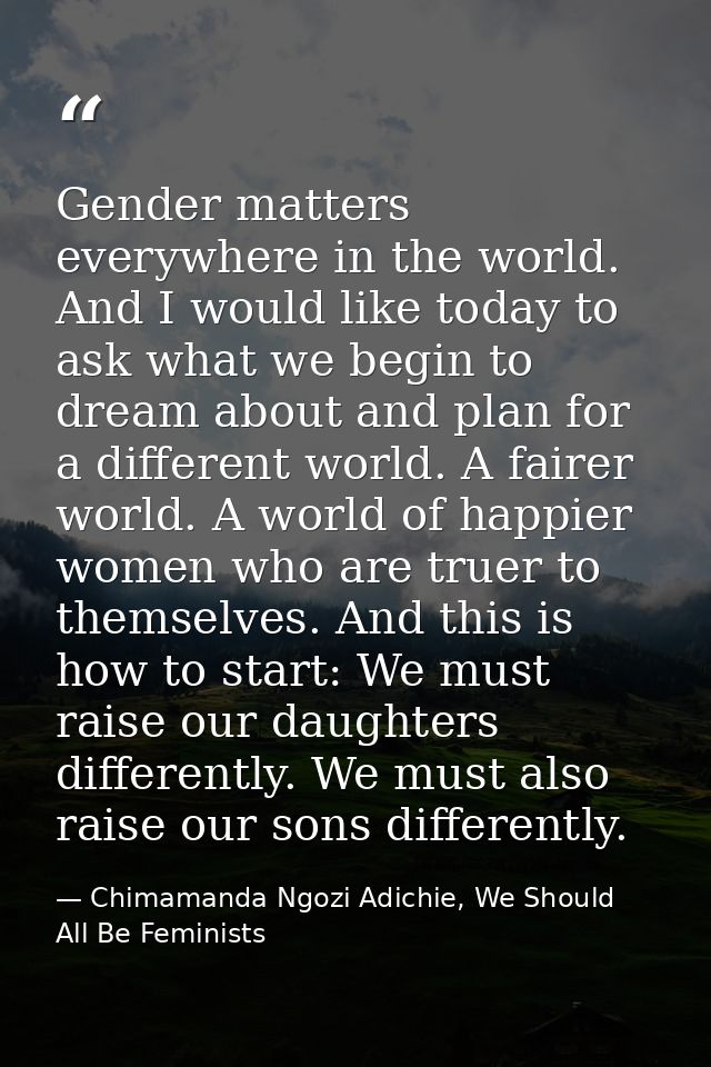 Gender matters everywhere in the world. And I would like today to ask what we begin to dream about and plan for a differ — Chimamanda Ngozi Adichie, We Should All Be Feminists