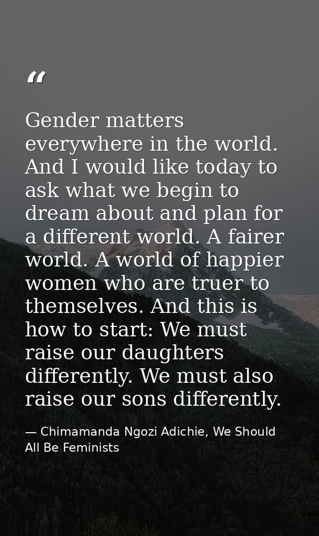 Gender matters everywhere in the world. And I would like today to ask what we begin to dream about and plan for a differ — Chimamanda Ngozi Adichie, We Should All Be Feminists