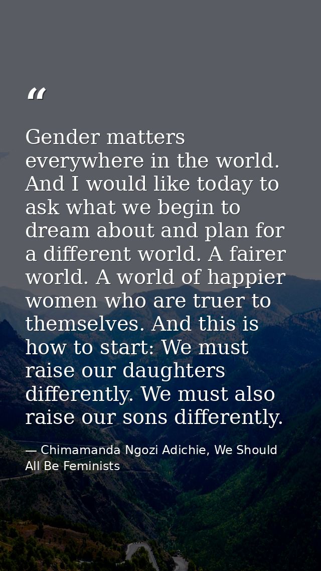 Gender matters everywhere in the world. And I would like today to ask what we begin to dream about and plan for a differ — Chimamanda Ngozi Adichie, We Should All Be Feminists