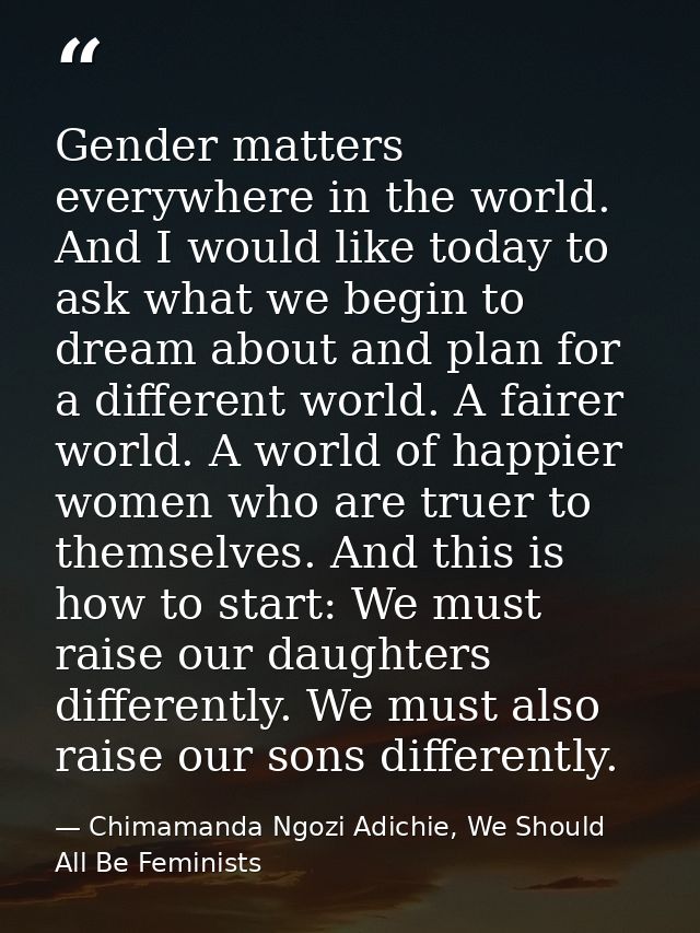 Gender matters everywhere in the world. And I would like today to ask what we begin to dream about and plan for a differ — Chimamanda Ngozi Adichie, We Should All Be Feminists