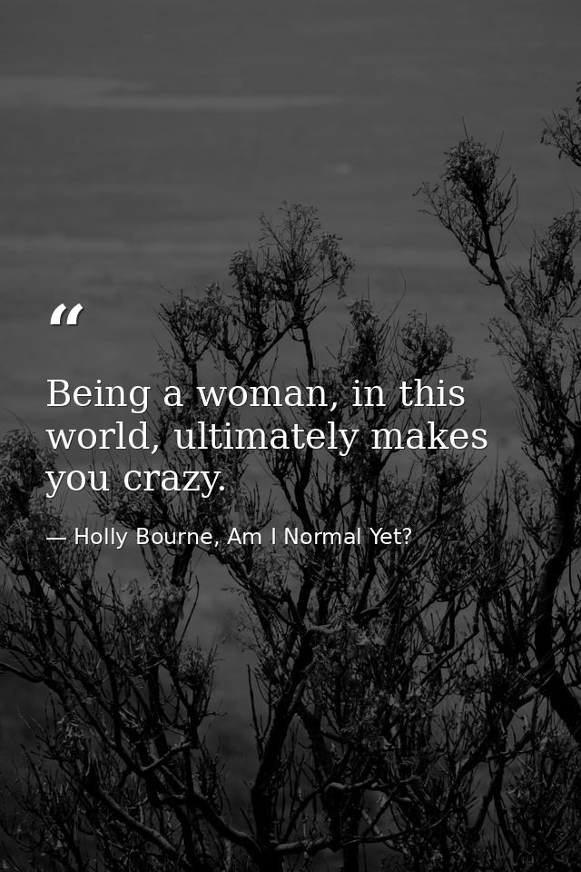 Being a woman, in this world, ultimately makes you crazy. — Holly Bourne, Am I Normal Yet?