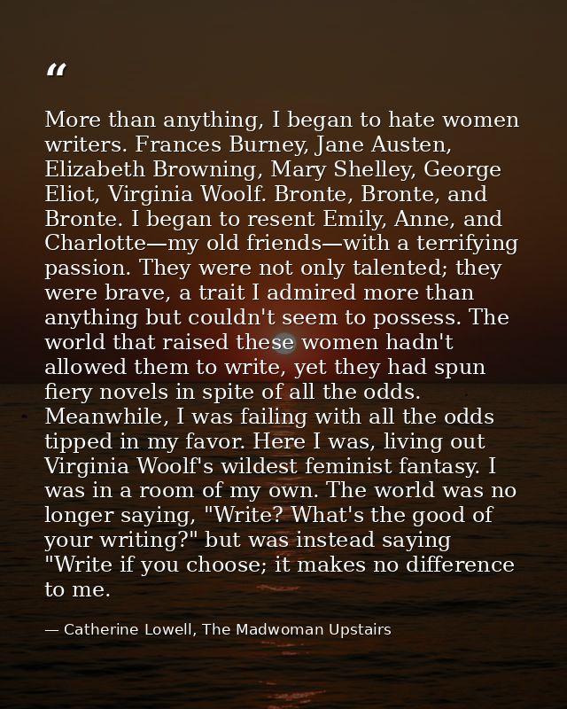More than anything, I began to hate women writers. Frances Burney, Jane Austen, Elizabeth Browning, Mary Shelley, George — Catherine Lowell, The Madwoman Upstairs