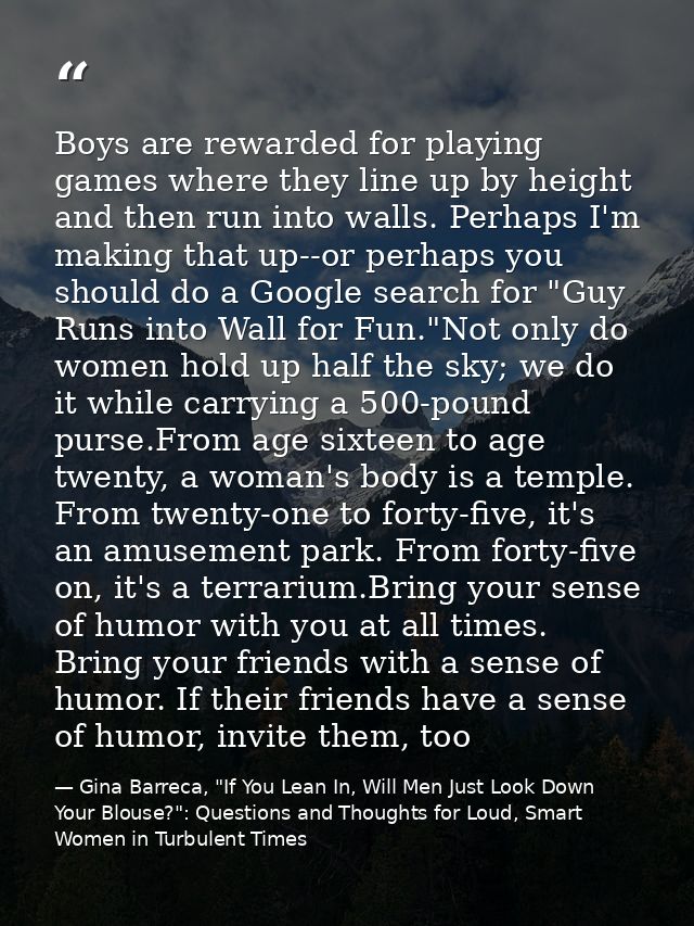 Boys are rewarded for playing games where they line up by height and then run into walls. Perhaps I'm making that up--or — Gina Barreca, "If You Lean In, Will Men Just Look Down Your Blouse?": Questions and Thoughts for Loud, Smart Women in Turbulent Times