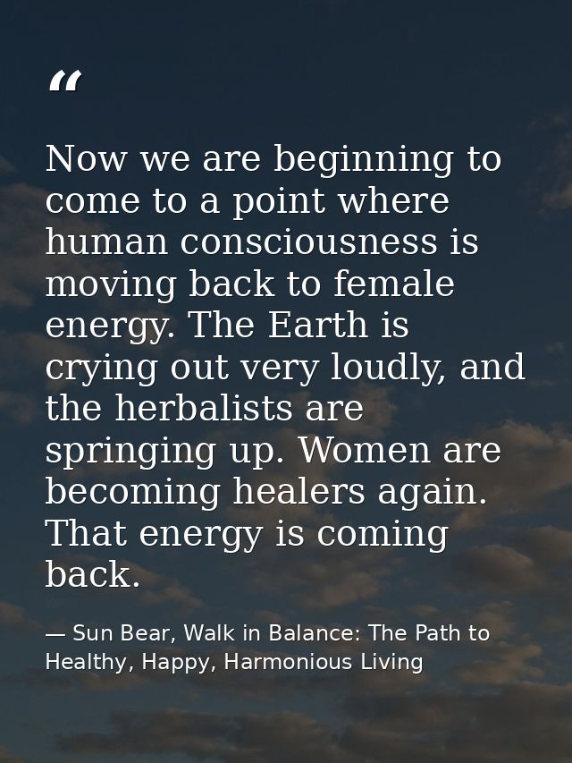 Now we are beginning to come to a point where human consciousness is moving back to female energy. The Earth is crying o — Sun Bear, Walk in Balance: The Path to Healthy, Happy, Harmonious Living