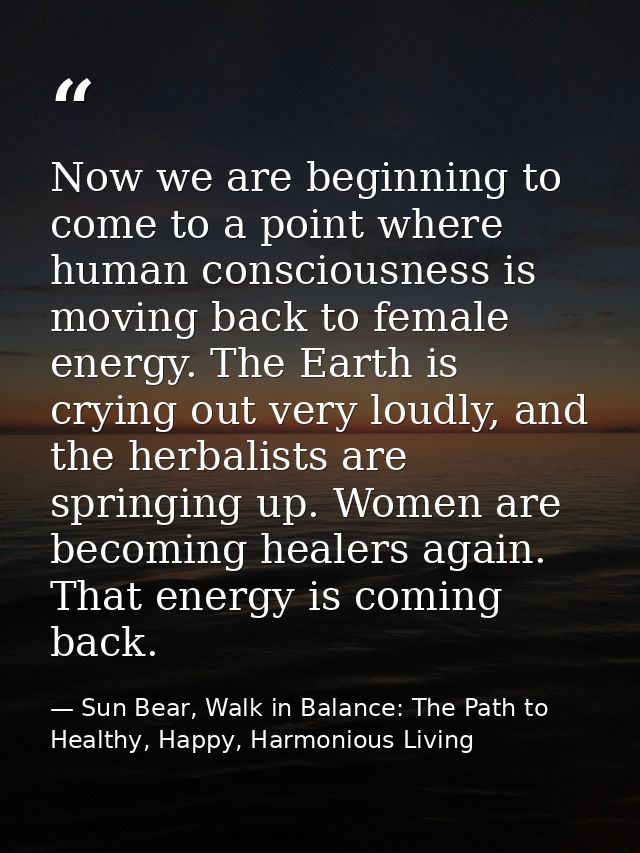 Now we are beginning to come to a point where human consciousness is moving back to female energy. The Earth is crying o — Sun Bear, Walk in Balance: The Path to Healthy, Happy, Harmonious Living
