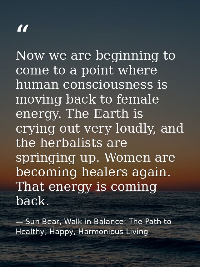 Now we are beginning to come to a point where human consciousness is moving back to female energy. The Earth is crying o — Sun Bear, Walk in Balance: The Path to Healthy, Happy, Harmonious Living