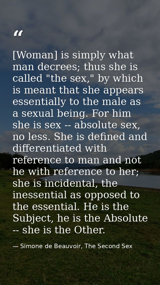 [Woman] is simply what man decrees; thus she is called "the sex," by which is meant that she appears essentially to the  — Simone de Beauvoir, The Second Sex