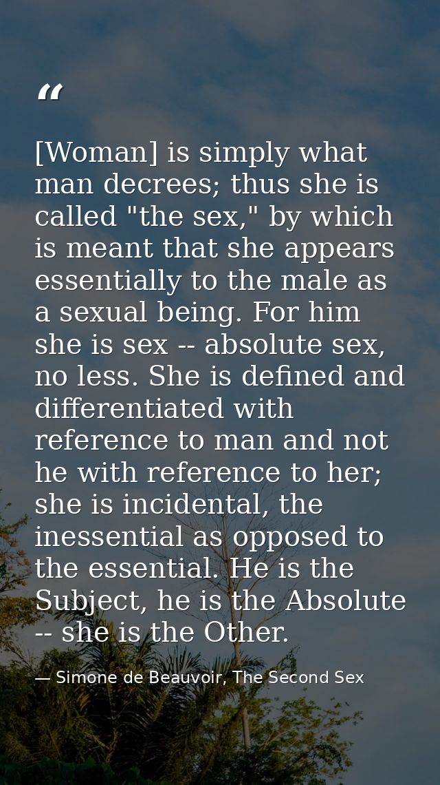 [Woman] is simply what man decrees; thus she is called "the sex," by which is meant that she appears essentially to the  — Simone de Beauvoir, The Second Sex