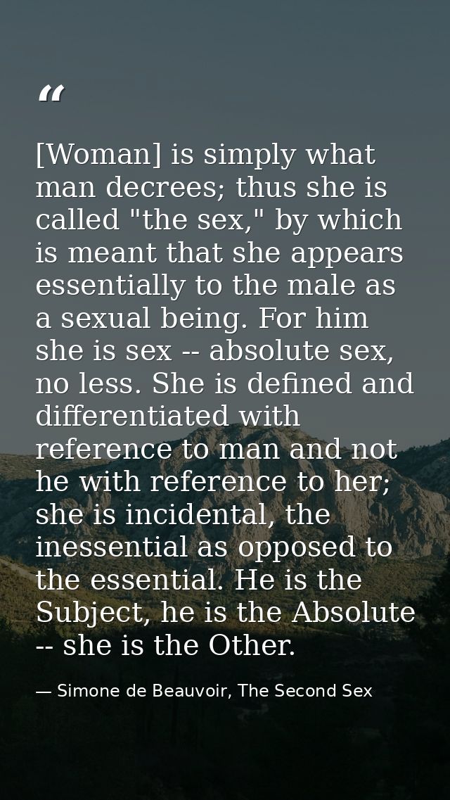 [Woman] is simply what man decrees; thus she is called "the sex," by which is meant that she appears essentially to the  — Simone de Beauvoir, The Second Sex
