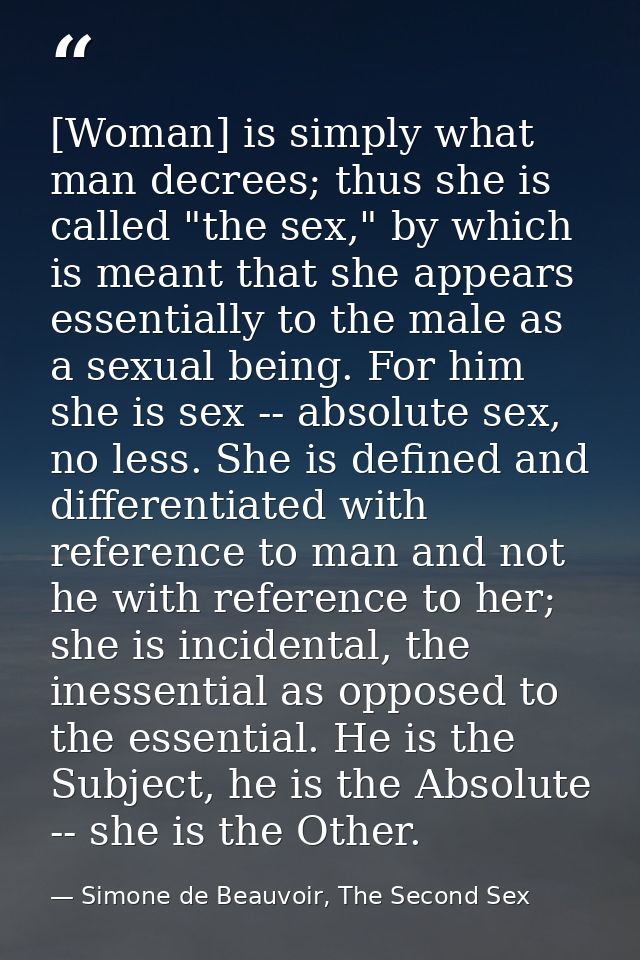 [Woman] is simply what man decrees; thus she is called "the sex," by which is meant that she appears essentially to the  — Simone de Beauvoir, The Second Sex