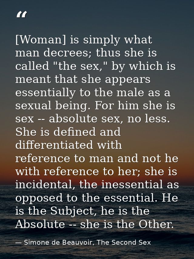 [Woman] is simply what man decrees; thus she is called "the sex," by which is meant that she appears essentially to the  — Simone de Beauvoir, The Second Sex