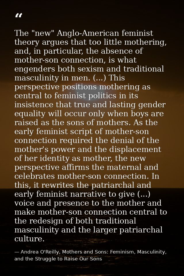 The "new" Anglo-American feminist theory argues that too little mothering, and, in particular, the absence of mother-son — Andrea O'Reilly, Mothers and Sons: Feminism, Masculinity, and the Struggle to Raise Our Sons