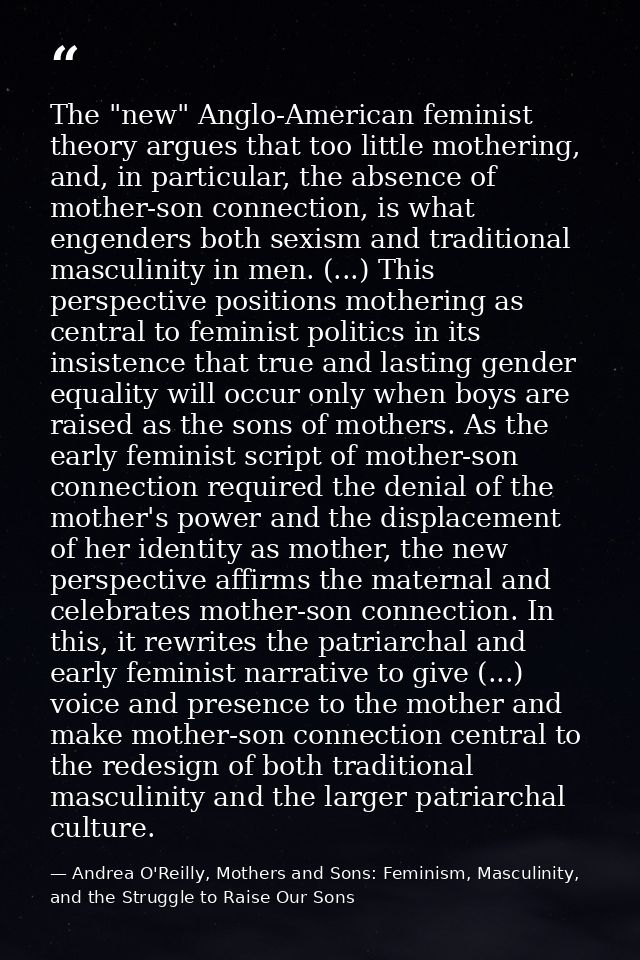 The "new" Anglo-American feminist theory argues that too little mothering, and, in particular, the absence of mother-son — Andrea O'Reilly, Mothers and Sons: Feminism, Masculinity, and the Struggle to Raise Our Sons