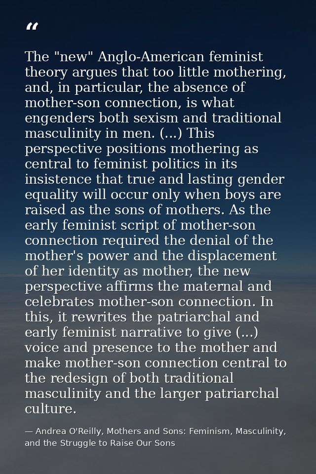 The "new" Anglo-American feminist theory argues that too little mothering, and, in particular, the absence of mother-son — Andrea O'Reilly, Mothers and Sons: Feminism, Masculinity, and the Struggle to Raise Our Sons