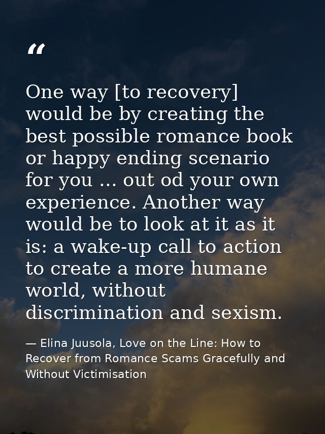 One way [to recovery] would be by creating the best possible romance book or happy ending scenario for you ... out od yo — Elina Juusola, Love on the Line: How to Recover from Romance Scams Gracefully and Without Victimisation