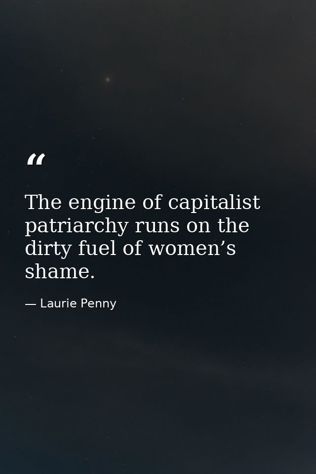 The engine of capitalist patriarchy runs on the dirty fuel of women’s shame. — Laurie Penny