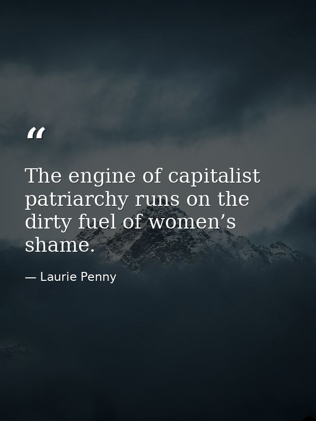 The engine of capitalist patriarchy runs on the dirty fuel of women’s shame. — Laurie Penny