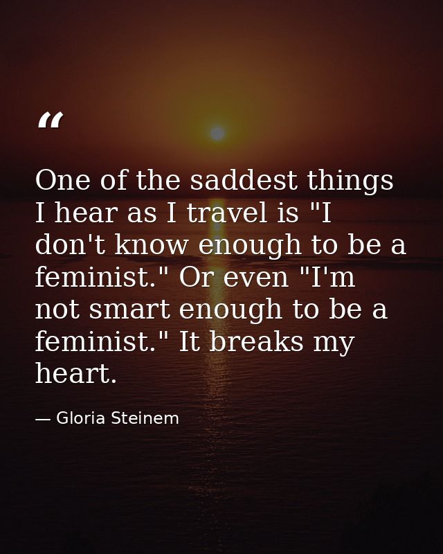 One of the saddest things I hear as I travel is "I don't know enough to be a feminist." Or even "I'm not smart enough to — Gloria Steinem