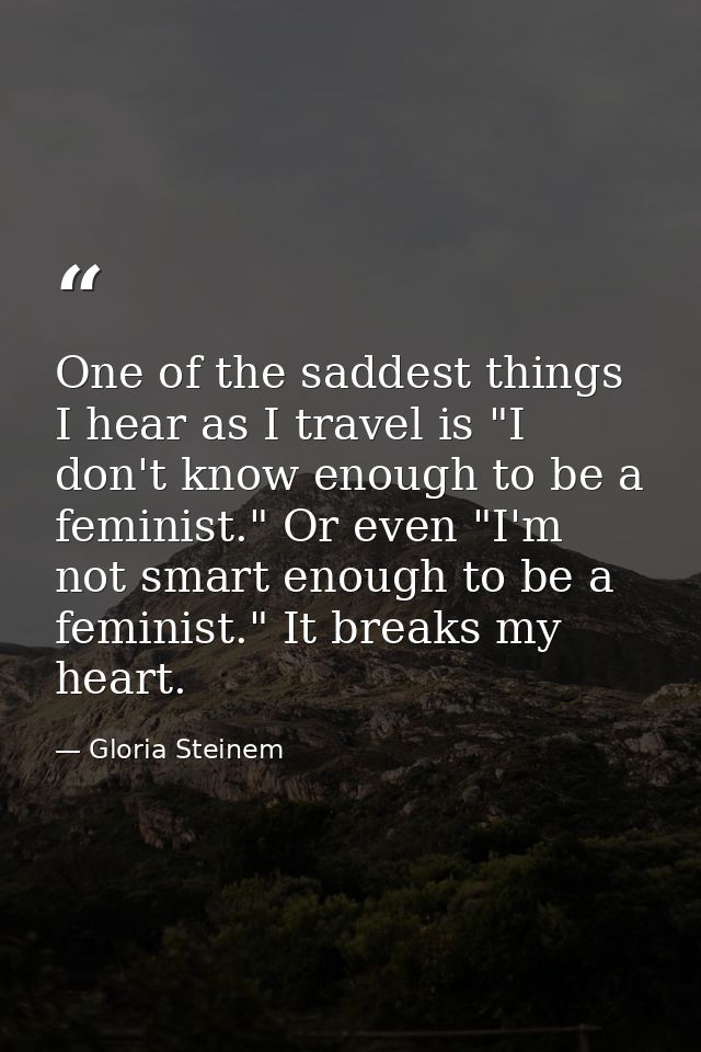 One of the saddest things I hear as I travel is "I don't know enough to be a feminist." Or even "I'm not smart enough to — Gloria Steinem