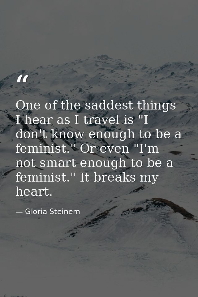 One of the saddest things I hear as I travel is "I don't know enough to be a feminist." Or even "I'm not smart enough to — Gloria Steinem