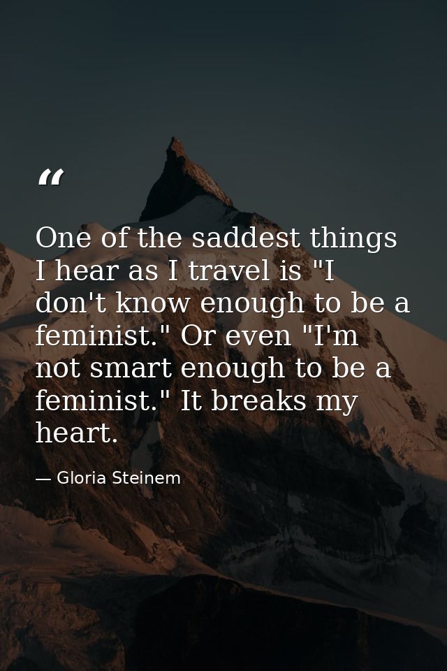 One of the saddest things I hear as I travel is "I don't know enough to be a feminist." Or even "I'm not smart enough to — Gloria Steinem