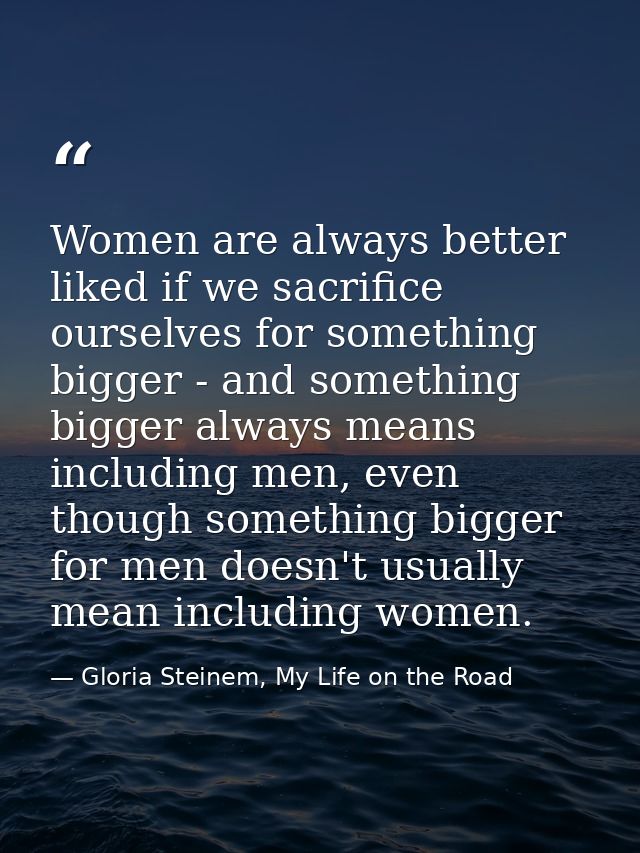 Women are always better liked if we sacrifice ourselves for something bigger - and something bigger always means includi — Gloria Steinem, My Life on the Road