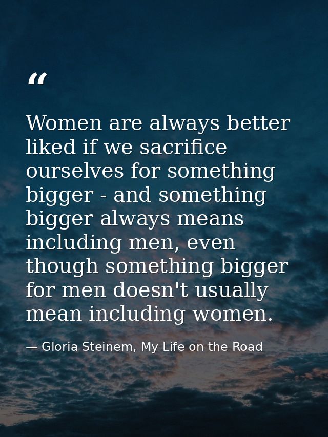 Women are always better liked if we sacrifice ourselves for something bigger - and something bigger always means includi — Gloria Steinem, My Life on the Road