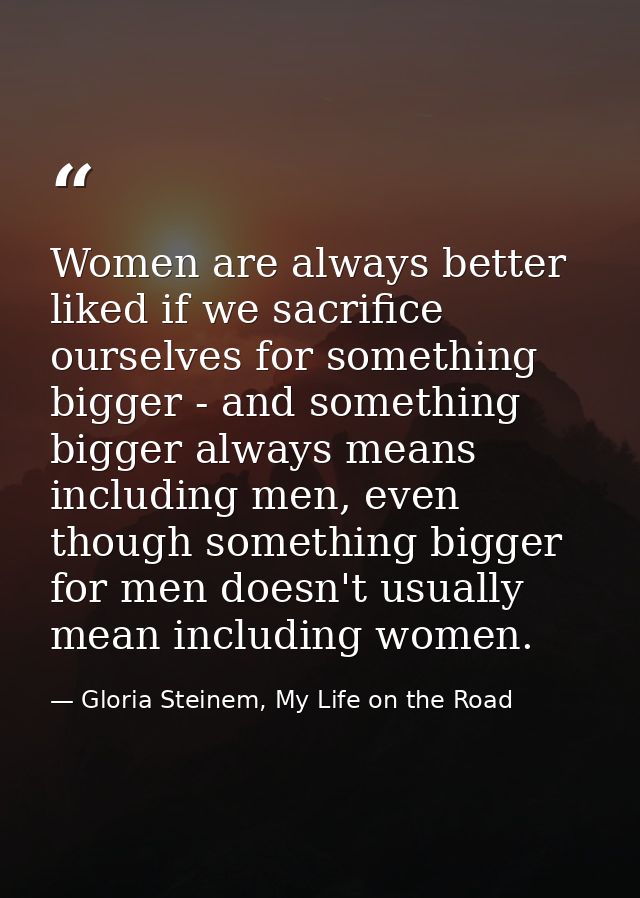 Women are always better liked if we sacrifice ourselves for something bigger - and something bigger always means includi — Gloria Steinem, My Life on the Road