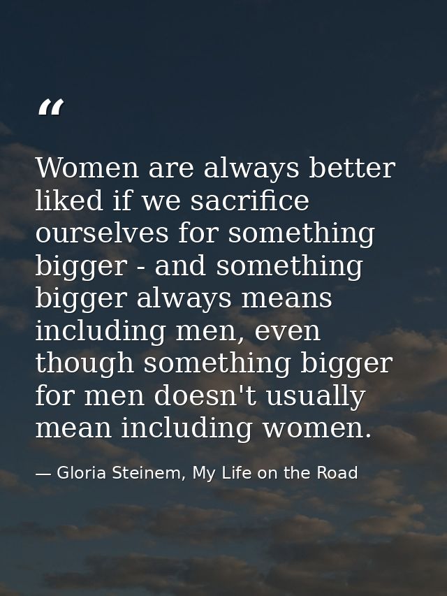 Women are always better liked if we sacrifice ourselves for something bigger - and something bigger always means includi — Gloria Steinem, My Life on the Road
