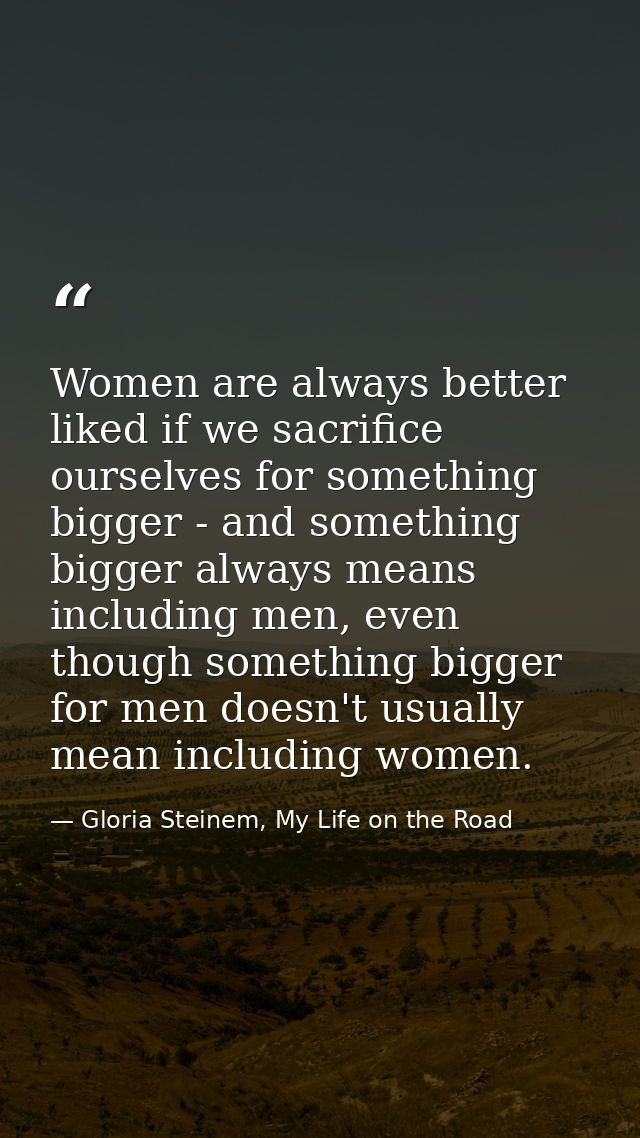 Women are always better liked if we sacrifice ourselves for something bigger - and something bigger always means includi — Gloria Steinem, My Life on the Road