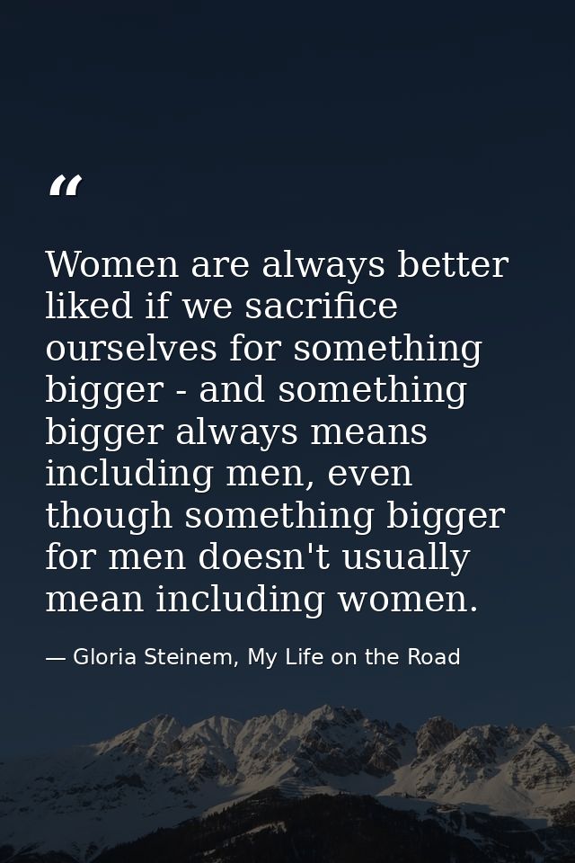 Women are always better liked if we sacrifice ourselves for something bigger - and something bigger always means includi — Gloria Steinem, My Life on the Road