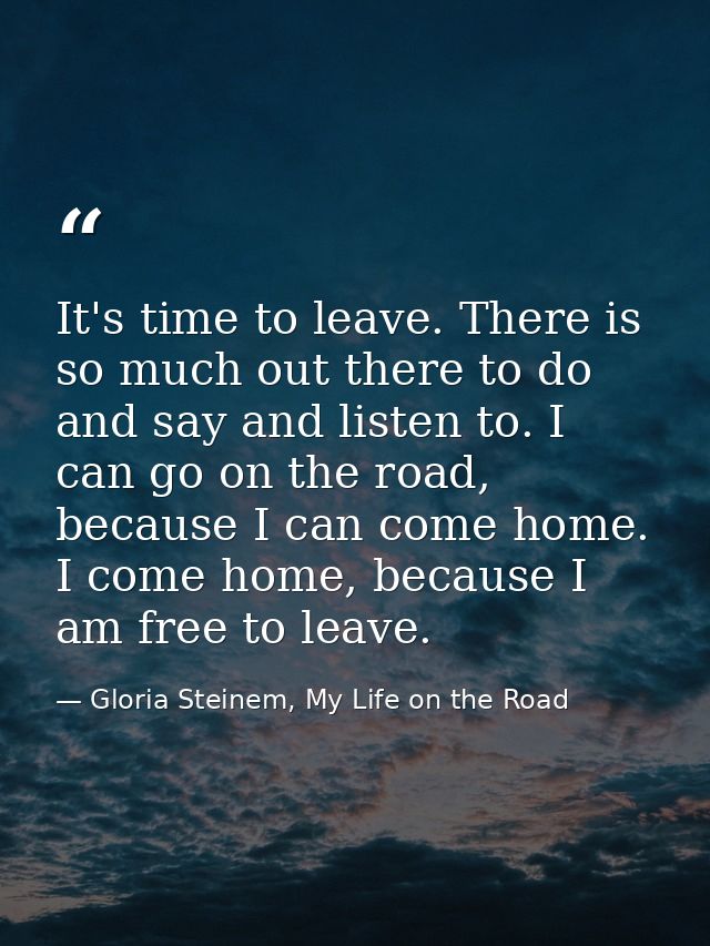 It's time to leave. There is so much out there to do and say and listen to. I can go on the road, because I can come hom — Gloria Steinem, My Life on the Road