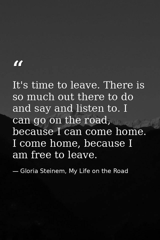 It's time to leave. There is so much out there to do and say and listen to. I can go on the road, because I can come hom — Gloria Steinem, My Life on the Road