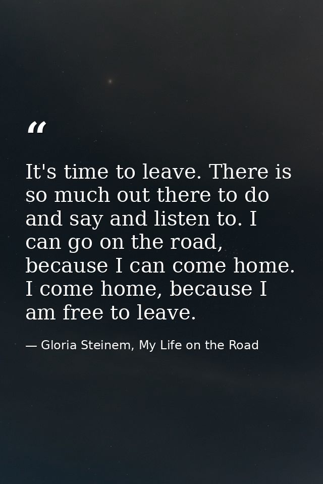 It's time to leave. There is so much out there to do and say and listen to. I can go on the road, because I can come hom — Gloria Steinem, My Life on the Road