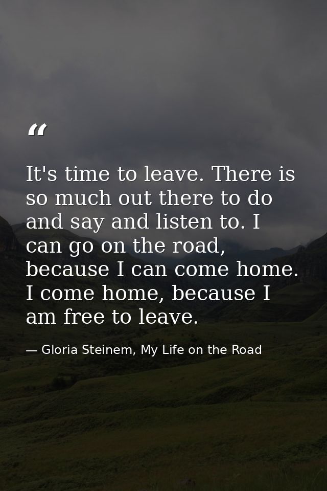 It's time to leave. There is so much out there to do and say and listen to. I can go on the road, because I can come hom — Gloria Steinem, My Life on the Road